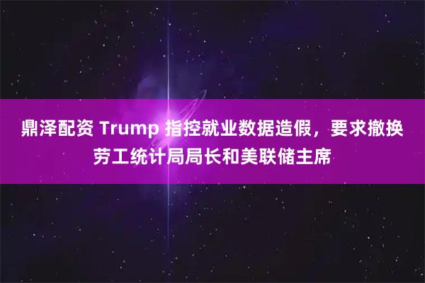 鼎泽配资 Trump 指控就业数据造假，要求撤换劳工统计局局长和美联储主席