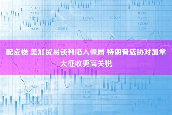 配资栈 美加贸易谈判陷入僵局 特朗普威胁对加拿大征收更高关税