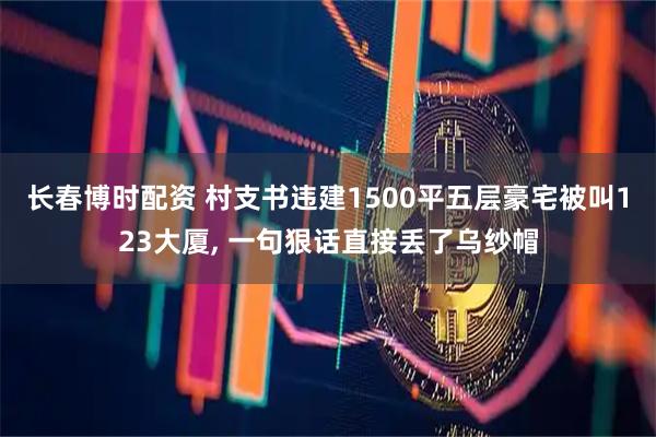 长春博时配资 村支书违建1500平五层豪宅被叫123大厦, 一句狠话直接丢了乌纱帽