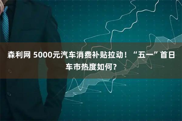 森利网 5000元汽车消费补贴拉动！“五一”首日车市热度如何？