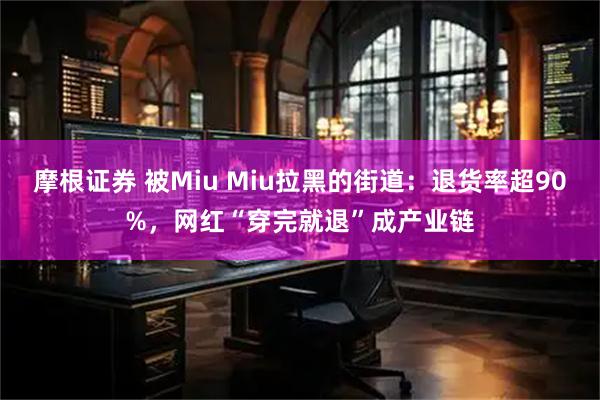 摩根证券 被Miu Miu拉黑的街道：退货率超90%，网红“穿完就退”成产业链