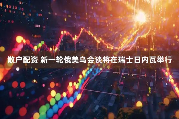 散户配资 新一轮俄美乌会谈将在瑞士日内瓦举行