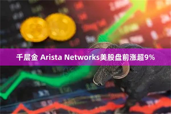 千层金 Arista Networks美股盘前涨超9%