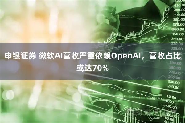 申银证券 微软AI营收严重依赖OpenAI，营收占比或达70%