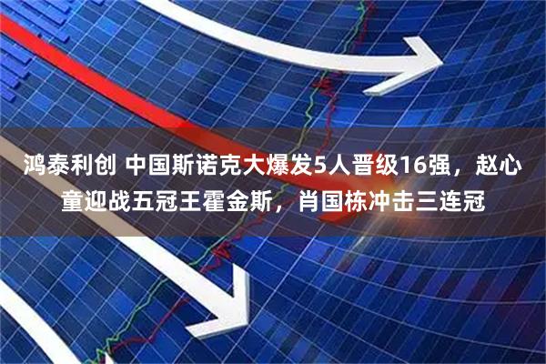 鸿泰利创 中国斯诺克大爆发5人晋级16强，赵心童迎战五冠王霍金斯，肖国栋冲击三连冠